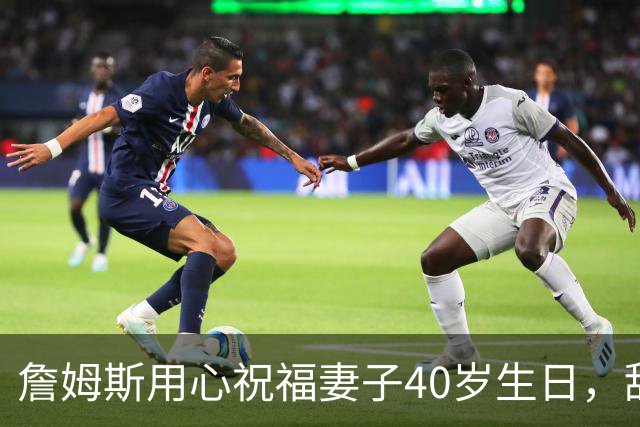 詹姆斯用心祝福妻子40岁生日，甜蜜满分！
